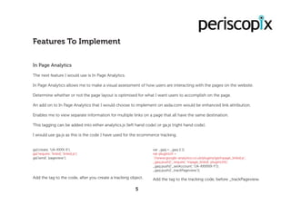 In Page Analytics
The next feature I would use is In Page Analytics.
In Page Analytics allows me to make a visual assessment of how users are interacting with the pages on the website.
Determine whether or not the page layout is optimised for what I want users to accomplish on the page.
An add on to In Page Analytics that I would choose to implement on asda.com would be enhanced link attribution.
Enables me to view separate information for multiple links on a page that all have the same destination.
This tagging can be added into either analytics.js (left hand code) or ga.js (right hand code).
I would use ga.js as this is the code I have used for the ecommerce tracking.
Features To Implement
5
ga(‘create’, ‘UA-XXXX-X’);
ga(‘require’, ‘linkid’, ‘linkid.js’);
ga(‘send’, ‘pageview’);
Add the tag to the code, after you create a tracking object.
var _gaq = _gaq || [];
var pluginUrl =
‘//www.google-analytics.co.uk/plugins/ga/inpage_linkid.js’;
_gaq.push([‘_require’, ‘inpage_linkid’, pluginUrl]);
_gaq.push([‘_setAccount’, ‘UA-XXXXXX-Y’]);
_gaq.push([‘_trackPageview’]);
Add the tag to the tracking code, before _trackPageview.
 