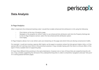 In Page Analytics
After I implement the enhanced tracking code, I would then enable enhanced link attribution in GA using the following:
	 -	 Click Admin at the top of Analytics page.
	 -	 Navigate to the property for which I want to use enhanced link attribution and click the Property Settings tab.
	 -	 In the In-Page Analytics section, select the Use enhanced link attribution option.
	 -	 Click Apply.
In Page Analytics allows me to see where users are interacting on the page and which links are driving conversions & traffic,
For example, I could test moving a special offer higher up the page to a position where the link garners higher clicks, or if the
special offer isn’t earning more clicks in the prominent position, I may consider liasing with the client to remove offers of this
type if I find a suitable level of supporting data.
If I have three different links pointing to the same destination, however one or two of those links are outperforming the oth-
ers, I may consider suggesting the removal of the underperforming links in order to streamline navigation and save “link juice”
if it is being passed between pages.
Data Analysis
6
 