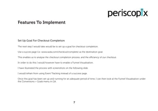 Set Up Goal For Checkout Completion
The next step I would take would be to set up a goal for checkout completion.
Use a succes page (i.e. www.asda.com/checkout/complete) as the destination goal.
This enables us to analyse the checkout completion process, and the efficiency of our checkout.
In order to do this I would however have to enable a Funnel Visualisation.
I have illustrated the process with screenshots on the following slide.
I would refrain from using Event Tracking instead of a success page.
Once this goal has been set up and running for an adequate period of time, I can then look at the Funnel Visualisation under
the Conversions > Goals menu in GA.
Features To Implement
7
 