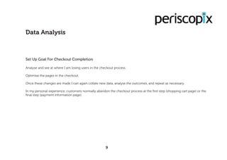 9
Data Analysis
Set Up Goal For Checkout Completion
Analyse and see at where I am losing users in the checkout process.
Optimise the pages in the checkout.
Once these changes are made I can again collate new data, analyse the outcomes, and repeat as necessary.
In my personal experience, customers normally abandon the checkout process at the first step (shopping cart page) or the
final step (payment information page).
 