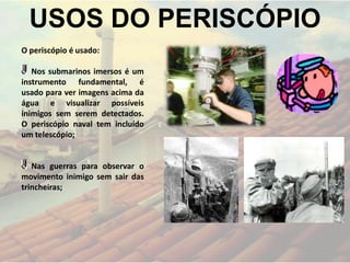USOS DO PERISCÓPIO
O periscópio é usado:
Nos submarinos imersos é um
instrumento fundamental, é
usado para ver imagens acima da
água e visualizar possíveis
inimigos sem serem detectados.
O periscópio naval tem incluído
um telescópio;
Nas guerras para observar o
movimento inimigo sem sair das
trincheiras;
 