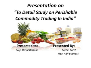 Presentation on
“To Detail Study on Perishable
Commodity Trading In India”
Presented to: Presented By:
Prof. Mittal Dattani Sachin Patel
MBA Agri Business
 