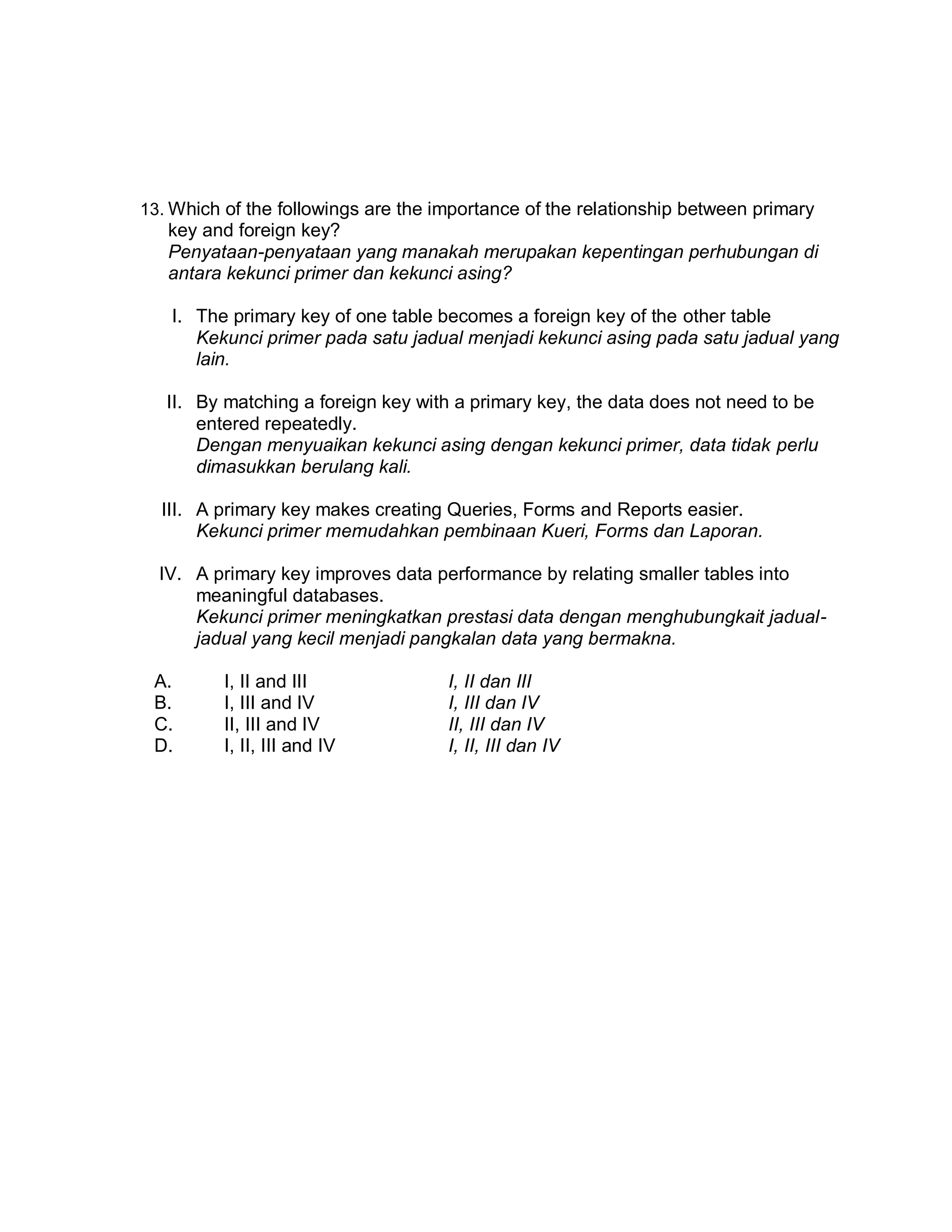 13. Which of the followings are the importance of the relationship between primary

key and foreign key?
Penyataan-penyataan yang manakah merupakan kepentingan perhubungan di
antara kekunci primer dan kekunci asing?
I. The primary key of one table becomes a foreign key of the other table
Kekunci primer pada satu jadual menjadi kekunci asing pada satu jadual yang
lain.
II. By matching a foreign key with a primary key, the data does not need to be
entered repeatedly.
Dengan menyuaikan kekunci asing dengan kekunci primer, data tidak perlu
dimasukkan berulang kali.
III. A primary key makes creating Queries, Forms and Reports easier.
Kekunci primer memudahkan pembinaan Kueri, Forms dan Laporan.
IV. A primary key improves data performance by relating smaller tables into
meaningful databases.
Kekunci primer meningkatkan prestasi data dengan menghubungkait jadualjadual yang kecil menjadi pangkalan data yang bermakna.
A.
B.
C.
D.

I, II and III
I, III and IV
II, III and IV
I, II, III and IV

I, II dan III
I, III dan IV
II, III dan IV
I, II, III dan IV

 