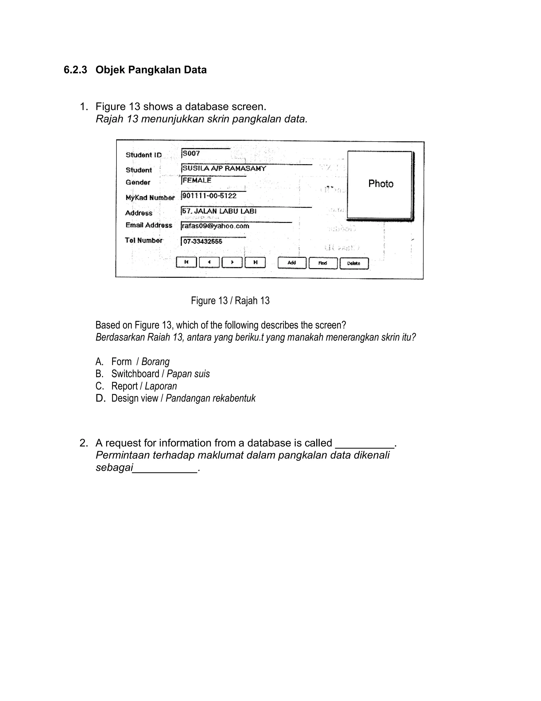 6.2.3 Objek Pangkalan Data

1. Figure 13 shows a database screen.
Rajah 13 menunjukkan skrin pangkalan data.

Figure 13 / Rajah 13
Based on Figure 13, which of the following describes the screen?
Berdasarkan Raiah 13, antara yang beriku.t yang manakah menerangkan skrin itu?
A.
B.
C.
D.

Form / Borang
Switchboard / Papan suis
Report / Laporan
Design view / Pandangan rekabentuk

2. A request for information from a database is called __________.
Permintaan terhadap maklumat dalam pangkalan data dikenali
sebagai___________.

 