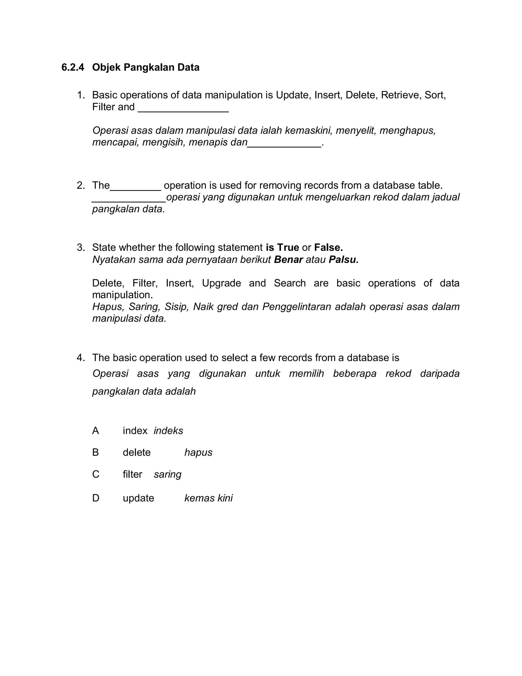 6.2.4 Objek Pangkalan Data
1. Basic operations of data manipulation is Update, Insert, Delete, Retrieve, Sort,
Filter and ________________
Operasi asas dalam manipulasi data ialah kemaskini, menyelit, menghapus,
mencapai, mengisih, menapis dan_____________.

2. The_________ operation is used for removing records from a database table.
_____________operasi yang digunakan untuk mengeluarkan rekod dalam jadual
pangkalan data.

3. State whether the following statement is True or False.
Nyatakan sama ada pernyataan berikut Benar atau Palsu.
Delete, Filter, Insert, Upgrade and Search are basic operations of data
manipulation.
Hapus, Saring, Sisip, Naik gred dan Penggelintaran adalah operasi asas dalam
manipulasi data.

4. The basic operation used to select a few records from a database is
Operasi asas yang digunakan untuk memilih beberapa rekod daripada
pangkalan data adalah

A

index indeks

B

delete

C

filter

D

update

hapus
saring
kemas kini

 