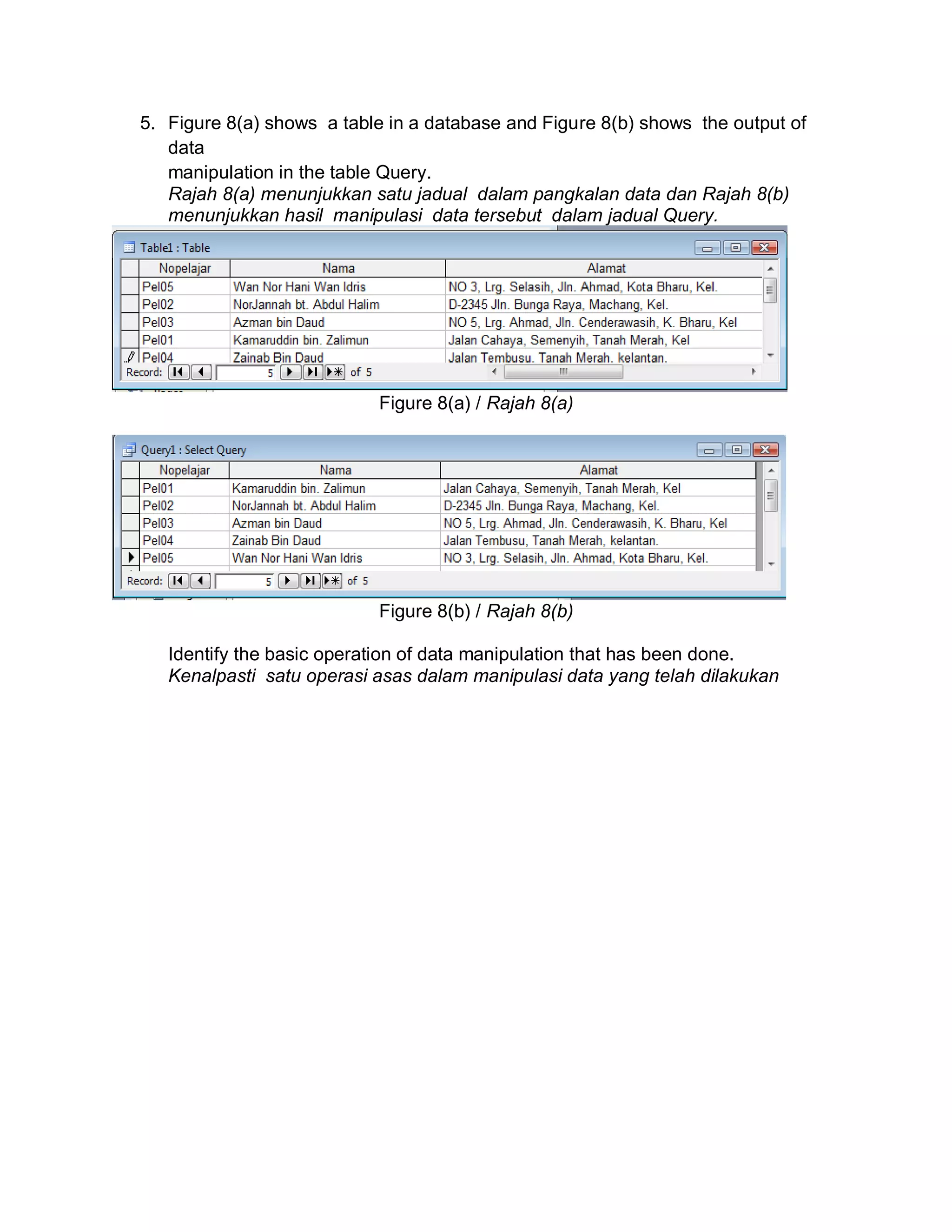 5. Figure 8(a) shows a table in a database and Figure 8(b) shows the output of
data
manipulation in the table Query.
Rajah 8(a) menunjukkan satu jadual dalam pangkalan data dan Rajah 8(b)
menunjukkan hasil manipulasi data tersebut dalam jadual Query.

Figure 8(a) / Rajah 8(a)

Figure 8(b) / Rajah 8(b)
Identify the basic operation of data manipulation that has been done.
Kenalpasti satu operasi asas dalam manipulasi data yang telah dilakukan

 