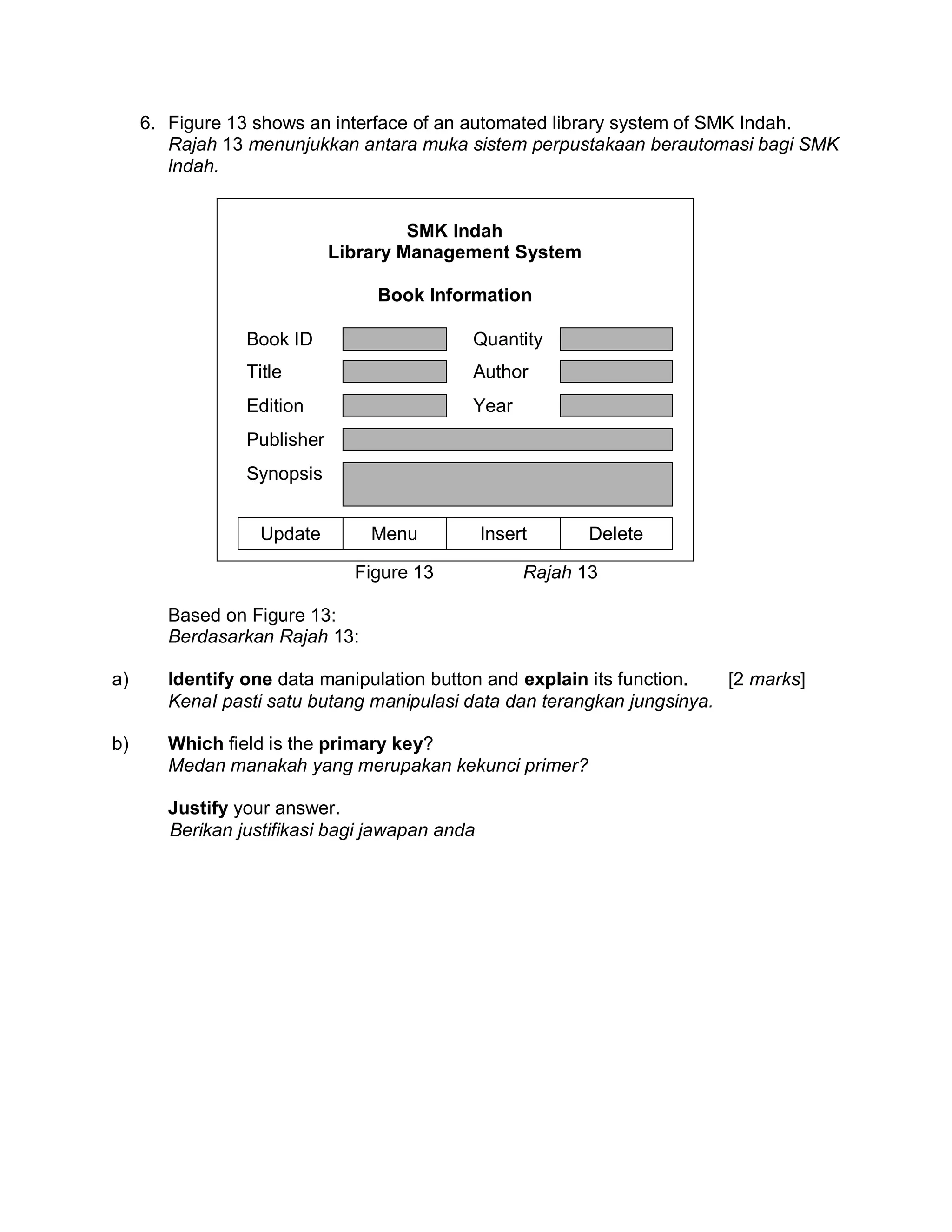 6. Figure 13 shows an interface of an automated library system of SMK Indah.
Rajah 13 menunjukkan antara muka sistem perpustakaan berautomasi bagi SMK
lndah.

SMK Indah
Library Management System
Book Information
Book ID

Quantity

Title

Author

Edition

Year

Publisher
Synopsis
Update

Menu
Figure 13

Insert

Delete

Rajah 13

Based on Figure 13:
Berdasarkan Rajah 13:
a)

Identify one data manipulation button and explain its function.
[2 marks]
KenaI pasti satu butang manipulasi data dan terangkan jungsinya.

b)

Which field is the primary key?
Medan manakah yang merupakan kekunci primer?
Justify your answer.
Berikan justifikasi bagi jawapan anda

 