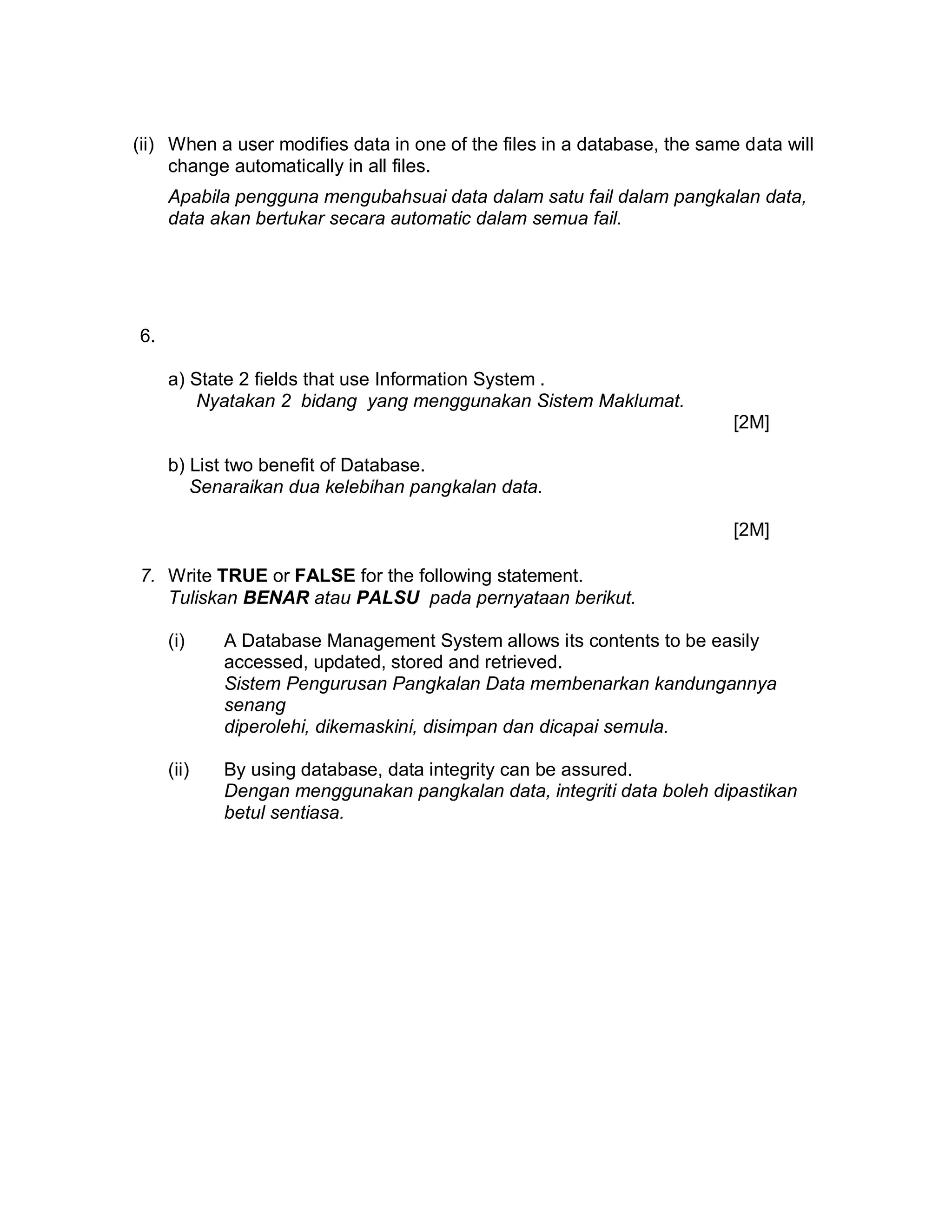 (ii) When a user modifies data in one of the files in a database, the same data will
change automatically in all files.
Apabila pengguna mengubahsuai data dalam satu fail dalam pangkalan data,
data akan bertukar secara automatic dalam semua fail.

6.
a) State 2 fields that use Information System .
Nyatakan 2 bidang yang menggunakan Sistem Maklumat.
[2M]
b) List two benefit of Database.
Senaraikan dua kelebihan pangkalan data.
[2M]
7. Write TRUE or FALSE for the following statement.
Tuliskan BENAR atau PALSU pada pernyataan berikut.
(i)

A Database Management System allows its contents to be easily
accessed, updated, stored and retrieved.
Sistem Pengurusan Pangkalan Data membenarkan kandungannya
senang
diperolehi, dikemaskini, disimpan dan dicapai semula.

(ii)

By using database, data integrity can be assured.
Dengan menggunakan pangkalan data, integriti data boleh dipastikan
betul sentiasa.

 