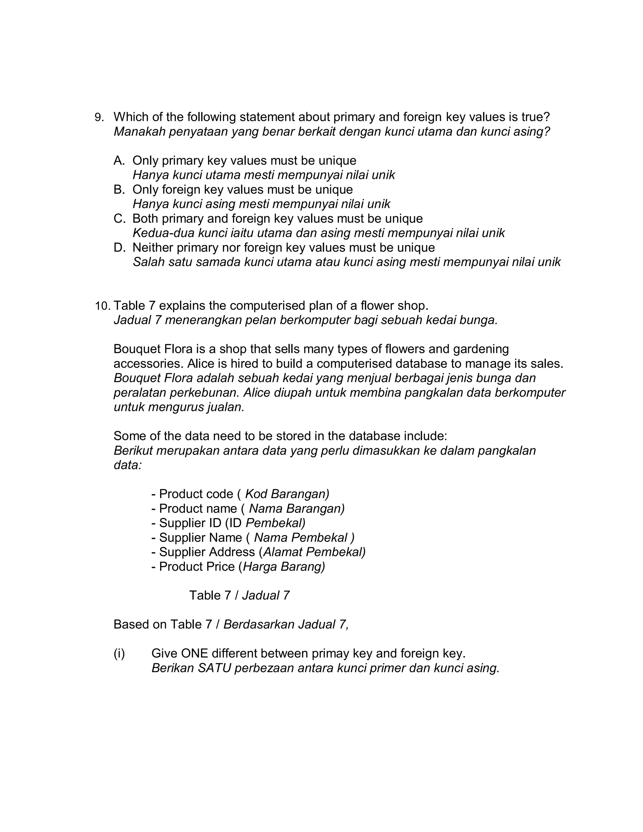 9. Which of the following statement about primary and foreign key values is true?

Manakah penyataan yang benar berkait dengan kunci utama dan kunci asing?
A. Only primary key values must be unique
Hanya kunci utama mesti mempunyai nilai unik
B. Only foreign key values must be unique
Hanya kunci asing mesti mempunyai nilai unik
C. Both primary and foreign key values must be unique
Kedua-dua kunci iaitu utama dan asing mesti mempunyai nilai unik
D. Neither primary nor foreign key values must be unique
Salah satu samada kunci utama atau kunci asing mesti mempunyai nilai unik

10. Table 7 explains the computerised plan of a flower shop.

Jadual 7 menerangkan pelan berkomputer bagi sebuah kedai bunga.
Bouquet Flora is a shop that sells many types of flowers and gardening
accessories. Alice is hired to build a computerised database to manage its sales.
Bouquet Flora adalah sebuah kedai yang menjual berbagai jenis bunga dan
peralatan perkebunan. Alice diupah untuk membina pangkalan data berkomputer
untuk mengurus jualan.
Some of the data need to be stored in the database include:
Berikut merupakan antara data yang perlu dimasukkan ke dalam pangkalan
data:
- Product code ( Kod Barangan)
- Product name ( Nama Barangan)
- Supplier ID (ID Pembekal)
- Supplier Name ( Nama Pembekal )
- Supplier Address (Alamat Pembekal)
- Product Price (Harga Barang)
Table 7 / Jadual 7
Based on Table 7 / Berdasarkan Jadual 7,
(i)

Give ONE different between primay key and foreign key.
Berikan SATU perbezaan antara kunci primer dan kunci asing.

 