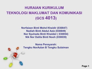 HURAIAN KURIKULUM
TEKNOLOGI MAKLUMAT DAN KOMUNIKASI
            (GCS 4013)

      Norfaizan Binti Mohd Khaidir (030847)
          Nadiah Binti Abdul Aziz (030849)
       Nor Syuhada Binti Khaidzir ( 030854)
         Nik Nor Dalila Binti Nooh (030839)

               Nama Pensyarah:
       Tengku NorAzlan B Tengku Sulaiman




                Free Powerpoint Templates
                                              Page 1
 