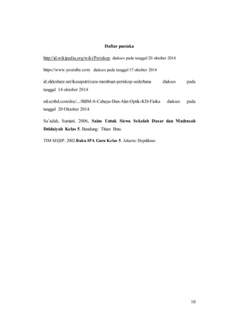 10 
Daftar pustaka 
http://id.wikipedia.org/wiki/Periskop diakses pada tanggal 20 oktober 2014 
https://www.youtube.com diakses pada tanggal 17 oktober 2014 
id.slideshare.net/ikasaputri/cara-membuat-periskop-sederhana diakses pada 
tanggal 14 oktober 2014 
ml.scribd.com/doc/.../BBM-8-Cahaya-Dan-Alat-Optik-KD-Fisika diakses pada 
tanggal 20 Oktober 2014 
Sa’adah, Sumiati. 2006. Sains Untuk Siswa Sekolah Dasar dan Madrasah 
Ibtidaiyah Kelas 5. Bandung: Titian Ilmu. 
TIM SEQIP. 2002.Buku IPA Guru Kelas 5. Jakarta: Depdiknas 
