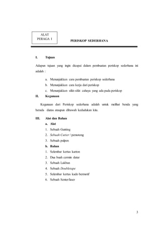 3 
PERISKOP SEDERHANA 
ALAT 
PERAGA I 
I. Tujuan 
Adapun tujuan yang ingin dicapai dalam pembuatan periskop sederhana ini 
adalah : 
a. Menunjukkan cara pembuatan periskop sederhana 
b. Menunjukkan cara kerja dari periskop 
c. Menunjukkan sifat-sifat cahaya yang ada pada periskop 
II. Kegunaan 
Kegunaan dari Periskop sederhana adalah untuk melihat benda yang 
berada diatas ataupun dibawah kedudukan kita. 
III. Alat dan Bahan 
a. Alat 
1. Sebuah Gunting 
2. Sebuah Cutter / pemotong 
3. Sebuah pulpen 
b. Bahan 
1. Selembar kertas karton 
2. Dua buah cermin datar 
3. Sebuah Lakban 
4. Sebuah Doubletape 
5. Selembar kertas kado bermotif 
6. Sebuah Senter/laser 
I 
 