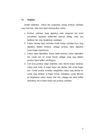 9 
VI. Simpulan 
Setelah melakukan diskusi dan pengamatan tentang periskop sederhana 
yang kami buat, maka kami dapat menyimpulkan bahwa: 
a. Periskop sederhana dapat digunakan untuk mengamati dari posisi 
tersembunyi, membantu melihat-lihat melewati dinding, sudut, atau 
hambatan lain yang menghalangi pandangan. 
b. Cahaya memang dapat menembus benda bening, contohnya kaca, yang 
digunakan didalam periskop, sehingga periskop dapat digunakan 
sesuai dengan kegunaannya. 
c. Cahaya dapat dipantulkan. Seperti dalam periskop, cahaya dipantulkan 
dari cermin atas ke cermin bawah, sehingga orang yang didalam 
periskop dapat melihat sekelilingnya. 
d. Cara kerja periskop sangat sederhana, yaitu: diawali dengan masuknya 
cahaya pada kotak di bagian depan dan diterima oleh cermin bagian 
atas. Cermin tersebut kemudian mengirimkan cahaya yang diterima ke 
cermin yang disimpan di bagian bawah. Selanjutnya, cermin dibawah 
ini mengirimkan cahaya menuju mata kita, sehingga kita dapat melihat 
disekeliling kita di dalam karton atau periskop sederhana. 
 