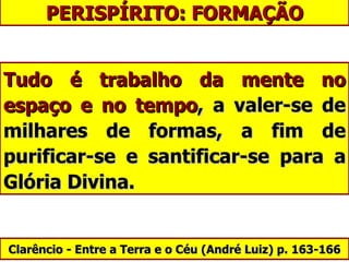PERISPÍRITO: FORMAÇÃO Tudo é trabalho da mente no espaço e no tempo , a valer-se de milhares de formas, a fim de purificar-se e santificar-se para a Glória Divina. Clarêncio - Entre a Terra e o Céu ( André Luiz)  p. 163-166 