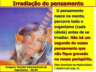 O pensamento nasce na mente, percorre todo o organismo (cada célula) antes de se irradiar.  Não há um segundo do nosso pensamento que não fique gravado no nosso perispírito. ( Nos Domínios da Mediunidade   – André Luiz (cap. 1) Irradiação do pensamento Imagem: Revista Internacional de Espiritismo – 06.99 