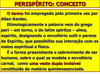 PERISPÍRITO: CONCEITO O termo  foi empregado pela primeira vez por Allan Kardec.   Etimologicamente a palavra vem do grego peri – em torno, e do latim spiritus – alma, espírito, designando o envoltório sutil e perene do Espírito, que possibilita sua interação com os meios espiritual e físico.   É a forma preexistente e sobrevivente do ser humano, sobre o qual se modela o envoltório carnal,  como  uma veste dupla invisível  constituída de matéria quintenssenciada. 