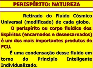 PERISPÍRITO: NATUREZA Retirado do Fluído Cósmico Universal (modificado) de cada globo.    O perispírito ou corpo fluídico dos Espíritos (encarnados e desencarnados) é um dos mais importantes produtos do FCU.     É uma condensação desse fluido em torno do Princípio Inteligente Individualizado. 