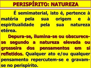 PERISPÍRITO: NATUREZA É semimaterial, isto é, pertence à matéria pela sua origem e à espiritualidade pela sua natureza etérea.   Depura-se, ilumina-se ou obscurece-se segundo a natureza elevada ou grosseira dos pensamentos em si refletidos.  Qualquer ato e/ou qualquer pensamento repercutem-se e gravam-se no perispírito. 