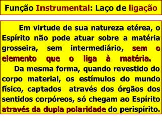 Função  Instrumental : Laço de  ligação Em virtude de sua natureza etérea, o Espírito não pode atuar sobre a matéria grosseira, sem intermediário,  sem o elemento que o liga à matéria.     Da mesma forma, quando revestido do corpo material, os estímulos do mundo físico, captados  através dos órgãos dos sentidos corpóreos, só chegam ao Espírito  através da dupla polaridade  do perispírito.  