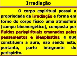 Irradiação O corpo espiritual possui a propriedade da  irradiação  e forma em torno do corpo físico uma atmosfera (campo bioenergético), composta por  fluídos perispirituais emanados pelos pensamentos e ideoplastias , e que constituem a aura, não sendo esta, portanto, parte integrante do perispírito. 
