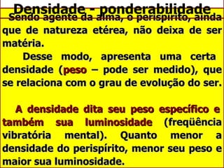 Densidade - ponderabilidade Sendo agente da alma, o perispírito, ainda que de natureza etérea, não deixa de ser matéria.    Desse modo, apresenta uma certa densidade ( peso  – pode ser medido), que se relaciona com o grau de evolução do ser.    A densidade dita seu peso específico e também sua luminosidade  (freqüência vibratória mental). Quanto menor a densidade do perispírito, menor seu peso e maior sua luminosidade. 