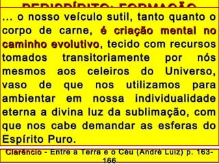 PERISPÍRITO: FORMAÇÃOPERISPÍRITO: FORMAÇÃO
... o nosso veículo sutil, tanto quanto o... o nosso veículo sutil, tanto quanto o
corpo de carne,corpo de carne, é criação mental noé criação mental no
caminho evolutivocaminho evolutivo , tecido com recursos, tecido com recursos
tomados transitoriamente por nóstomados transitoriamente por nós
mesmos aos celeiros do Universo,mesmos aos celeiros do Universo,
vaso de que nos utilizamos paravaso de que nos utilizamos para
ambientar em nossa individualidadeambientar em nossa individualidade
eterna a divina luz da sublimação, cometerna a divina luz da sublimação, com
que nos cabe demandar as esferas doque nos cabe demandar as esferas do
Espírito Puro.Espírito Puro.
ClarêncioClarêncio - Entre a Terra e o Céu (- Entre a Terra e o Céu ( André Luiz)André Luiz) p. 163-p. 163-
166166
 