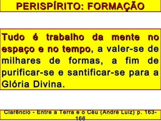 PERISPÍRITO: FORMAÇÃOPERISPÍRITO: FORMAÇÃO
Tudo é trabalho da mente noTudo é trabalho da mente no
espaço e no tempoespaço e no tempo, a valer-se de, a valer-se de
milhares de formas, a fim demilhares de formas, a fim de
purificar-se e santificar-se para apurificar-se e santificar-se para a
Glória Divina.Glória Divina.
Clarêncio - Entre a Terra e o Céu (Clarêncio - Entre a Terra e o Céu ( André Luiz)André Luiz) p. 163-p. 163-
166166
 