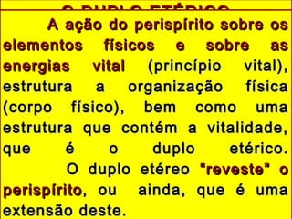O DUPLO ETÉRICOO DUPLO ETÉRICO
A ação do perispírito sobre osA ação do perispírito sobre os
elementos físicos e sobre aselementos físicos e sobre as
energias vitalenergias vital (princípio vital),(princípio vital),
estrutura a organização físicaestrutura a organização física
(corpo físico), bem como uma(corpo físico), bem como uma
estrutura que contém a vitalidade,estrutura que contém a vitalidade,
que é o duplo etérico.que é o duplo etérico.
O duplo etéreoO duplo etéreo “reveste” o“reveste” o
perispíritoperispírito, ou ainda, que é uma, ou ainda, que é uma
extensão deste.extensão deste.
 