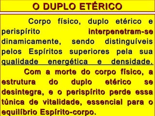 O DUPLO ETÉRICOO DUPLO ETÉRICO
Corpo físico, duplo etérico eCorpo físico, duplo etérico e
perispíritoperispírito interpenetram-seinterpenetram-se
dinamicamente, sendo distinguíveisdinamicamente, sendo distinguíveis
pelos Espíritos superiores pela suapelos Espíritos superiores pela sua
qualidade energética e densidade.qualidade energética e densidade.
Com a morte do corpo físico, aCom a morte do corpo físico, a
estrutura do duplo etérico seestrutura do duplo etérico se
desintegra, e o perispírito perde essadesintegra, e o perispírito perde essa
túnica de vitalidade, essencial para otúnica de vitalidade, essencial para o
equilíbrio Espírito-corpo.equilíbrio Espírito-corpo.
 