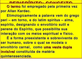 PERISPÍRITO: CONCEITOPERISPÍRITO: CONCEITO
O termoO termo foi empregado pela primeira vezfoi empregado pela primeira vez
por Allan Kardec.por Allan Kardec.
Etimologicamente a palavra vem do gregoEtimologicamente a palavra vem do grego
peri – em torno, e do latim spiritus – alma,peri – em torno, e do latim spiritus – alma,
espírito, designando o envoltório sutil eespírito, designando o envoltório sutil e
perene do Espírito, que possibilita suaperene do Espírito, que possibilita sua
interação com os meios espiritual e físico.interação com os meios espiritual e físico.
É a forma preexistente e sobrevivente doÉ a forma preexistente e sobrevivente do
ser humano, sobre o qual se modela oser humano, sobre o qual se modela o
envoltório carnal, comoenvoltório carnal, como uma veste duplauma veste dupla
invisívelinvisível constituída de matériaconstituída de matéria
quintenssenciada.quintenssenciada.
 