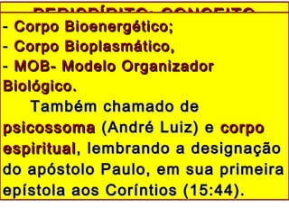 PERISPÍRITO: CONCEITOPERISPÍRITO: CONCEITO
-- Corpo Bioenergético;Corpo Bioenergético;
-- Corpo Bioplasmático,Corpo Bioplasmático,
-- MOB- Modelo OrganizadorMOB- Modelo Organizador
Biológico.Biológico.
Também chamado deTambém chamado de
psicossomapsicossoma (André Luiz) e(André Luiz) e corpocorpo
espiritualespiritual, lembrando a designação, lembrando a designação
do apóstolo Paulo, em sua primeirado apóstolo Paulo, em sua primeira
epístola aos Coríntios (15:44).epístola aos Coríntios (15:44).
 
