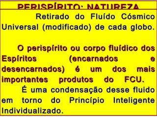 PERISPÍRITO: NATUREZAPERISPÍRITO: NATUREZA
Retirado do Fluído CósmicoRetirado do Fluído Cósmico
Universal (modificado) de cada globo.Universal (modificado) de cada globo.
O perispírito ou corpo fluídico dosO perispírito ou corpo fluídico dos
Espíritos (encarnados eEspíritos (encarnados e
desencarnados) é um dos maisdesencarnados) é um dos mais
importantes produtos do FCU.importantes produtos do FCU.
É uma condensação desse fluidoÉ uma condensação desse fluido
em torno do Princípio Inteligenteem torno do Princípio Inteligente
Individualizado.Individualizado.
 