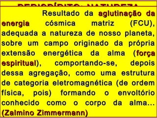 PERISPÍRITO: NATUREZAPERISPÍRITO: NATUREZA
Resultado daResultado da aglutinação daaglutinação da
energiaenergia cósmica matriz (FCU),cósmica matriz (FCU),
adequada a natureza de nosso planeta,adequada a natureza de nosso planeta,
sobre um campo originado da própriasobre um campo originado da própria
extensão energética da alma (extensão energética da alma ( forçaforça
espiritualespiritual), comportando-se, depois), comportando-se, depois
dessa agregação, como uma estruturadessa agregação, como uma estrutura
de categoria eletromagnética (de ordemde categoria eletromagnética (de ordem
física, pois) formando o envoltóriofísica, pois) formando o envoltório
conhecido como o corpo da alma...conhecido como o corpo da alma...
(Zalmino Zimmermann)(Zalmino Zimmermann)
 