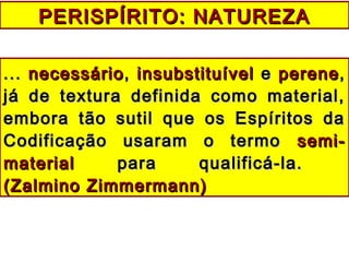 PERISPÍRITO: NATUREZAPERISPÍRITO: NATUREZA
...... necessárionecessário,, insubstituívelinsubstituível ee pereneperene,,
já de textura definida como material,já de textura definida como material,
embora tão sutil que os Espíritos daembora tão sutil que os Espíritos da
Codificação usaram o termoCodificação usaram o termo semi-semi-
materialmaterial para qualificá-la.para qualificá-la.
(Zalmino Zimmermann)(Zalmino Zimmermann)
 