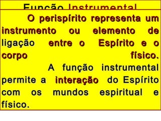 Função Instrumental
O perispírito representa umO perispírito representa um
instrumento ou elemento deinstrumento ou elemento de
ligaçãoligação entre o Espírito e oentre o Espírito e o
corpo físico.corpo físico.
A função instrumentalA função instrumental
permite apermite a interaçãointeração do Espíritodo Espírito
com os mundos espiritual ecom os mundos espiritual e
físico.físico.
 