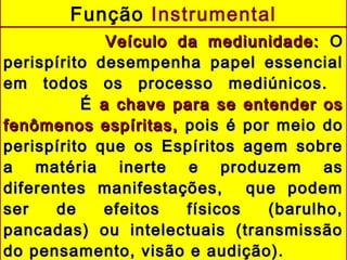 Veículo da mediunidade:Veículo da mediunidade: OO
perispírito desempenha papel essencialperispírito desempenha papel essencial
em todos os processo mediúnicos.em todos os processo mediúnicos.
ÉÉ a chave para se entender osa chave para se entender os
fenômenos espíritas,fenômenos espíritas, pois é por meio dopois é por meio do
perispírito que os Espíritos agem sobreperispírito que os Espíritos agem sobre
a matéria inerte e produzem asa matéria inerte e produzem as
diferentes manifestações, que podemdiferentes manifestações, que podem
ser de efeitos físicos (barulho,ser de efeitos físicos (barulho,
pancadas) ou intelectuais (transmissãopancadas) ou intelectuais (transmissão
do pensamento, visão e audição).do pensamento, visão e audição).
Função Instrumental
 