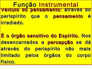 Veículo do pensamento:Veículo do pensamento: através doatravés do
perispírito que operispírito que o pensamentopensamento éé
irradiado.irradiado.
É o órgão sensitivo do Espírito.É o órgão sensitivo do Espírito. NosNos
desencarnados adesencarnados a percepçãopercepção se dáse dá
através do perispírito não maisatravés do perispírito não mais
limitado pelos órgãos do corpolimitado pelos órgãos do corpo
físico.físico.
Função Instrumental
 