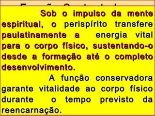 Função SustentadoraSob o impulso da menteSob o impulso da mente
espiritual, oespiritual, o perispírito transfereperispírito transfere
paulatinamente apaulatinamente a energia vitalenergia vital
para o corpo físico, sustentando-opara o corpo físico, sustentando-o
desde a formação até o completodesde a formação até o completo
desenvolvimento.desenvolvimento.
A função conservadoraA função conservadora
garante vitalidade ao corpo físicogarante vitalidade ao corpo físico
durante o tempo previsto dadurante o tempo previsto da
reencarnação.reencarnação.
 