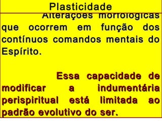 Alterações morfológicasAlterações morfológicas
que ocorrem em função dosque ocorrem em função dos
contínuos comandos mentais docontínuos comandos mentais do
Espírito.Espírito.
Essa capacidade deEssa capacidade de
modificar a indumentáriamodificar a indumentária
perispiritual está limitada aoperispiritual está limitada ao
padrão evolutivo do ser.padrão evolutivo do ser.
Plasticidade
 