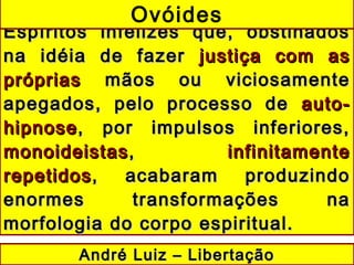 Espíritos infelizes que, obstinadosEspíritos infelizes que, obstinados
na idéia de fazerna idéia de fazer justiça com asjustiça com as
própriaspróprias mãos ou viciosamentemãos ou viciosamente
apegados, pelo processo deapegados, pelo processo de auto-auto-
hipnosehipnose, por impulsos inferiores,, por impulsos inferiores,
monoideistasmonoideistas,, infinitamenteinfinitamente
repetidosrepetidos, acabaram produzindo, acabaram produzindo
enormes transformações naenormes transformações na
morfologia do corpo espiritual.morfologia do corpo espiritual.
Ovóides
André Luiz – LibertaçãoAndré Luiz – Libertação
 