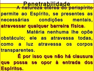 A natureza etérea do perispíritoA natureza etérea do perispírito
permite ao Espírito, se presentes aspermite ao Espírito, se presentes as
necessárias condições mentais,necessárias condições mentais,
atravessar qualquer barreira físicaatravessar qualquer barreira física ..
Matéria nenhuma lhe opõeMatéria nenhuma lhe opõe
obstáculo; ele as atravessa todas,obstáculo; ele as atravessa todas,
como a luz atravessa os corposcomo a luz atravessa os corpos
transparentes.transparentes.
É por isso que não há clausuraÉ por isso que não há clausura
que possa se opor à entrada dosque possa se opor à entrada dos
Espíritos.Espíritos.
Penetrabilidade
 