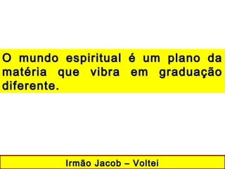 Irmão Jacob – VolteiIrmão Jacob – Voltei
O mundo espiritual é um plano daO mundo espiritual é um plano da
matéria que vibra em graduaçãomatéria que vibra em graduação
diferente.diferente.
 