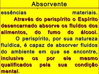 Capacidade de assimilarCapacidade de assimilar
essências materiais.essências materiais.
Através do perispírito o EspíritoAtravés do perispírito o Espírito
desencarnado absorve os fluídos dosdesencarnado absorve os fluídos dos
alimentos, do fumo do álcool.alimentos, do fumo do álcool.
O perispírito, por sua naturezaO perispírito, por sua natureza
fluídica, é capaz de absorver fluidosfluídica, é capaz de absorver fluidos
do ambiente em que se encontre,do ambiente em que se encontre,
inclusive os por ele mesmoinclusive os por ele mesmo
qualificados pela sua condiçãoqualificados pela sua condição
mentalmental..
Absorvente
 