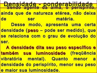 Sendo agente da alma, o perispírito,Sendo agente da alma, o perispírito,
ainda que de natureza etérea, não deixaainda que de natureza etérea, não deixa
de ser matéria.de ser matéria.
Desse modo, apresenta uma certaDesse modo, apresenta uma certa
densidade (densidade (pesopeso – pode ser medido), que– pode ser medido), que
se relaciona com o grau de evolução dose relaciona com o grau de evolução do
ser.ser.
A densidade dita seu peso específico eA densidade dita seu peso específico e
também sua luminosidadetambém sua luminosidade (freqüência(freqüência
vibratória mental). Quanto menor avibratória mental). Quanto menor a
densidade do perispírito, menor seu pesodensidade do perispírito, menor seu peso
e maior sua luminosidade.e maior sua luminosidade.
Densidade - ponderabilidade
 