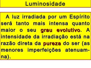 A luz irradiada por um EspíritoA luz irradiada por um Espírito
será tanto mais intensa quantoserá tanto mais intensa quanto
maior o seumaior o seu grau evolutivograu evolutivo. A. A
intensidade da irradiação está naintensidade da irradiação está na
razão direta darazão direta da purezapureza do ser (asdo ser (as
menores imperfeições atenuam-menores imperfeições atenuam-
na).na).
Luminosidade
 