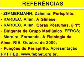 - ZIMMERMANN, Zalmino.ZIMMERMANN, Zalmino. PerispíritoPerispírito ;;
- KARDEC, Allan.- KARDEC, Allan. A GêneseA Gênese;;
- KARDEC, Allan.- KARDEC, Allan. Obras Póstumas. § 1ºObras Póstumas. § 1º ;;
-- Dirigente de Grupo MediúnicoDirigente de Grupo Mediúnico . FERGS;. FERGS;
- Moreira, Fernando.- Moreira, Fernando. A Fisiologia daA Fisiologia da
AlmaAlma. RIE. Outubro de 2000;. RIE. Outubro de 2000;
-- Funções do PerispíritoFunções do Perispírito . Apresentação. Apresentação
PPT FEB. www.febnet.org.br.PPT FEB. www.febnet.org.br.
REFERÊNCIAS
 