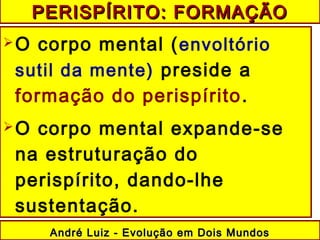 O corpo mental (envoltório
sutil da mente) preside a
formação do perispírito.
O corpo mental expande-se
na estruturação do
perispírito, dando-lhe
sustentação.
André Luiz - Evolução em Dois MundosAndré Luiz - Evolução em Dois Mundos
PERISPÍRITO: FORMAÇÃOPERISPÍRITO: FORMAÇÃO
 