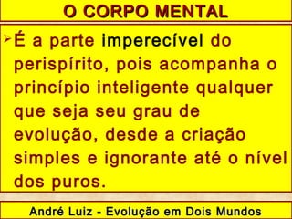 É a parte imperecível do
perispírito, pois acompanha o
princípio inteligente qualquer
que seja seu grau de
evolução, desde a criação
simples e ignorante até o nível
dos puros.
O CORPO MENTALO CORPO MENTAL
André Luiz - Evolução em Dois MundosAndré Luiz - Evolução em Dois Mundos
 