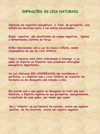 Implicam em registros energéticos a nível do perispírito, com
influências decisivas nesta e em outras encarnações.
Esses registros são constituídos de cargas negativas ligadas
a determinados Centros de Força.
INFRAÇÕES ÀS LEIS NATURAIS
Estão relacionados com a Lei de Causa e Efeito, sendo
consequência do uso do Livre Arbítrio.
Todo o Universo está inter-relacionado e interage, e as
ações do Espírito ao transitar nele promovem interações
energéticas importantes.
As Leis Naturais (OU UNIVERSAIS) são harmônicas e
perfeitas, e o Espírito tem o Livre Arbítrio de transitar em
harmonia ou em desajuste com relação a elas.
Em acordo com o seu ajuste ou desajuste no trato das Leis
Naturais, o Espírito registra no seu perispírito, energicamente,
o resultado de suas ações, por menor que sejam.
Se o “trânsito” na Lei Natural foi correto, existe um registro
positivo. Se foi incorreto, existe um registro negativo.
 