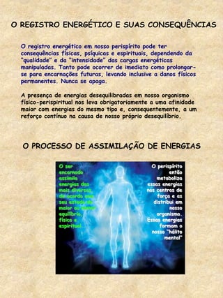 O REGISTRO ENERGÉTICO E SUAS CONSEQUÊNCIAS
O registro energético em nosso perispírito pode ter
consequências físicas, psíquicas e espirituais, dependendo da
“qualidade” e da “intensidade” das cargas energéticas
manipuladas. Tanto pode ocorrer de imediato como prolongar-
se para encarnações futuras, levando inclusive a danos físicos
permanentes. Nunca se apaga.
A presença de energias desequilibradas em nosso organismo
físico-perispiritual nos leva obrigatoriamente a uma afinidade
maior com energias do mesmo tipo e, consequentemente, a um
reforço contínuo na causa de nosso próprio desequilíbrio.
O PROCESSO DE ASSIMILAÇÃO DE ENERGIAS
O ser
encarnado
assimila
energias das
mais diversas,
de acordo com
seu estado de
maior ou menor
equilíbrio,
físico e
espiritual.
O perispírito
então
metaboliza
essas energias
nos centros de
força e as
distribui em
nosso
organismo.
Essas energias
formam o
nosso “hálito
mental”
 